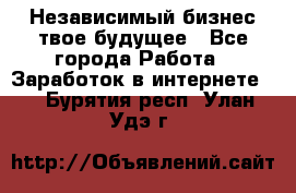 Независимый бизнес-твое будущее - Все города Работа » Заработок в интернете   . Бурятия респ.,Улан-Удэ г.